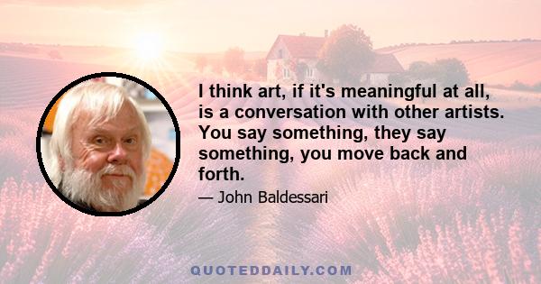 I think art, if it's meaningful at all, is a conversation with other artists. You say something, they say something, you move back and forth.