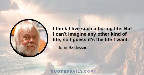 I think I live such a boring life. But I can't imagine any other kind of life, so I guess it's the life I want.