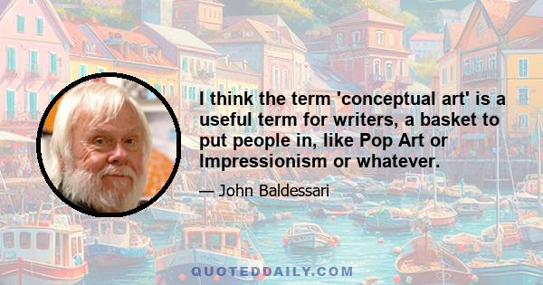 I think the term 'conceptual art' is a useful term for writers, a basket to put people in, like Pop Art or Impressionism or whatever.