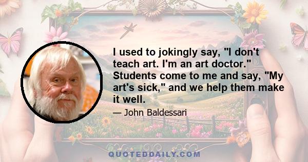 I used to jokingly say, I don't teach art. I'm an art doctor. Students come to me and say, My art's sick, and we help them make it well.