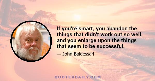 If you're smart, you abandon the things that didn't work out so well, and you enlarge upon the things that seem to be successful.