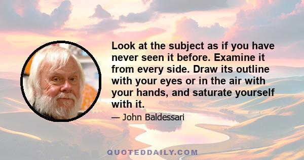 Look at the subject as if you have never seen it before. Examine it from every side. Draw its outline with your eyes or in the air with your hands, and saturate yourself with it.