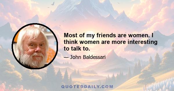 Most of my friends are women. I think women are more interesting to talk to.