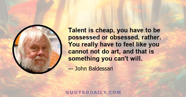 Talent is cheap, you have to be possessed or obsessed, rather. You really have to feel like you cannot not do art, and that is something you can't will.