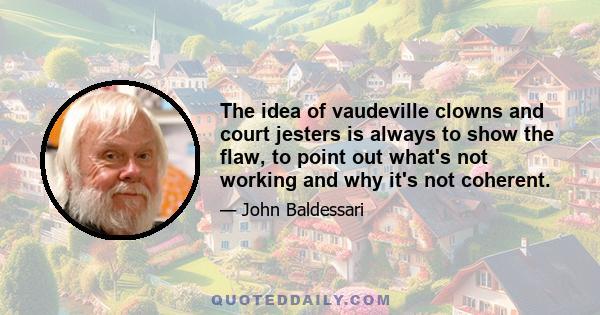 The idea of vaudeville clowns and court jesters is always to show the flaw, to point out what's not working and why it's not coherent.