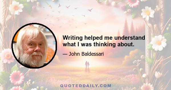 Writing helped me understand what I was thinking about.