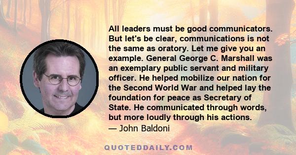 All leaders must be good communicators. But let's be clear, communications is not the same as oratory. Let me give you an example. General George C. Marshall was an exemplary public servant and military officer. He