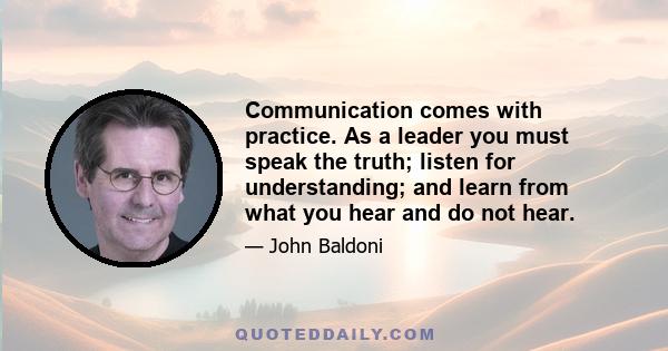 Communication comes with practice. As a leader you must speak the truth; listen for understanding; and learn from what you hear and do not hear.