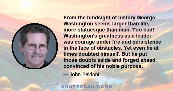 From the hindsight of history George Washington seems larger than life, more statuesque than man. Too bad! Washington's greatness as a leader was courage under fire and persistence in the face of obstacles. Yet even he