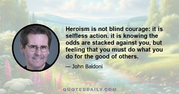 Heroism is not blind courage: it is selfless action. it is knowing the odds are stacked against you, but feeling that you must do what you do for the good of others.