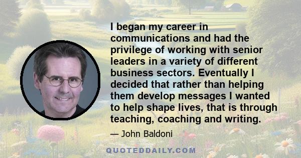 I began my career in communications and had the privilege of working with senior leaders in a variety of different business sectors. Eventually I decided that rather than helping them develop messages I wanted to help