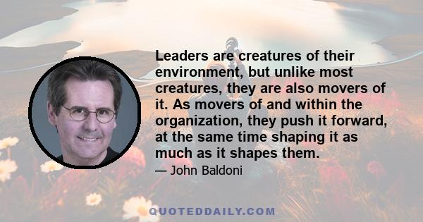 Leaders are creatures of their environment, but unlike most creatures, they are also movers of it. As movers of and within the organization, they push it forward, at the same time shaping it as much as it shapes them.