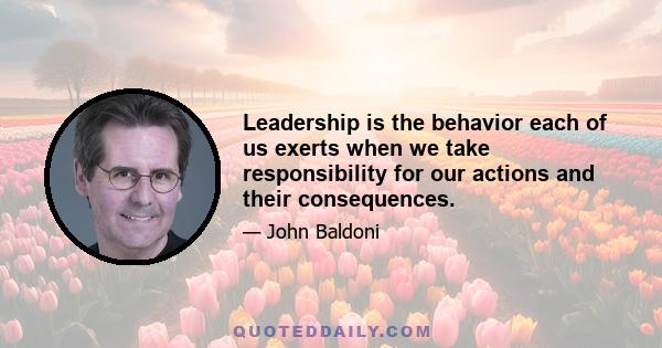 Leadership is the behavior each of us exerts when we take responsibility for our actions and their consequences.