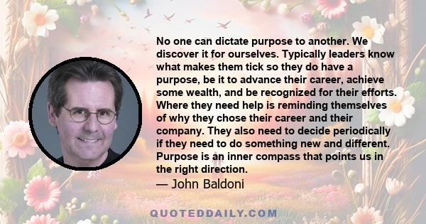 No one can dictate purpose to another. We discover it for ourselves. Typically leaders know what makes them tick so they do have a purpose, be it to advance their career, achieve some wealth, and be recognized for their 