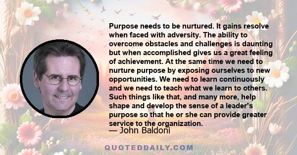 Purpose needs to be nurtured. It gains resolve when faced with adversity. The ability to overcome obstacles and challenges is daunting but when accomplished gives us a great feeling of achievement. At the same time we