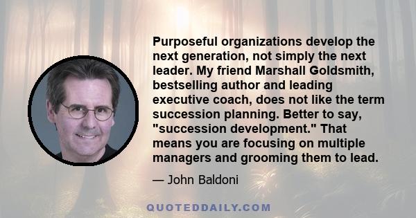 Purposeful organizations develop the next generation, not simply the next leader. My friend Marshall Goldsmith, bestselling author and leading executive coach, does not like the term succession planning. Better to say,