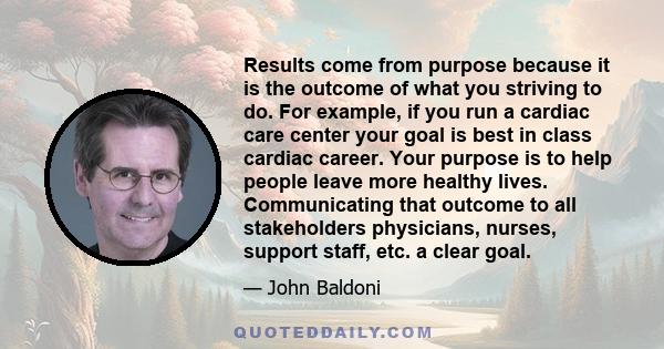 Results come from purpose because it is the outcome of what you striving to do. For example, if you run a cardiac care center your goal is best in class cardiac career. Your purpose is to help people leave more healthy