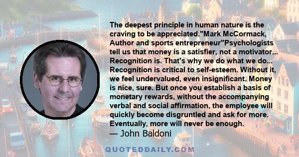 The deepest principle in human nature is the craving to be appreciated.Mark McCormack, Author and sports entrepreneurPsychologists tell us that money is a satisfier, not a motivator... Recognition is. That's why we do