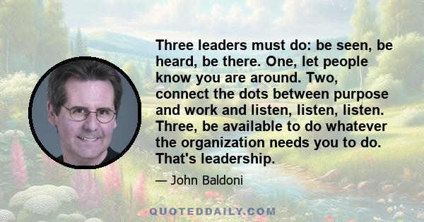 Three leaders must do: be seen, be heard, be there. One, let people know you are around. Two, connect the dots between purpose and work and listen, listen, listen. Three, be available to do whatever the organization