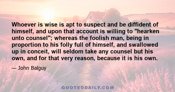 Whoever is wise is apt to suspect and be diffident of himself, and upon that account is willing to hearken unto counsel; whereas the foolish man, being in proportion to his folly full of himself, and swallowed up in