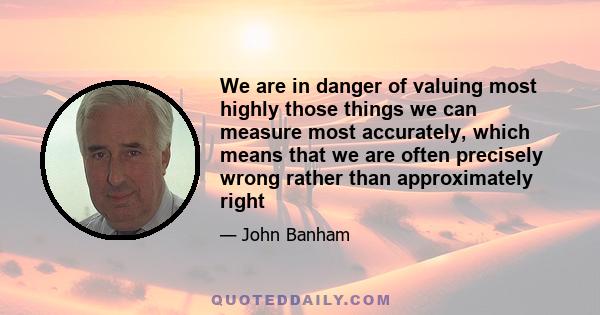 We are in danger of valuing most highly those things we can measure most accurately, which means that we are often precisely wrong rather than approximately right