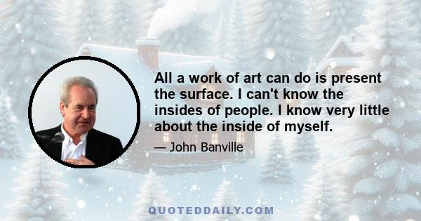 All a work of art can do is present the surface. I can't know the insides of people. I know very little about the inside of myself.