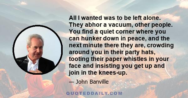 All I wanted was to be left alone. They abhor a vacuum, other people. You find a quiet corner where you can hunker down in peace, and the next minute there they are, crowding around you in their party hats, tooting