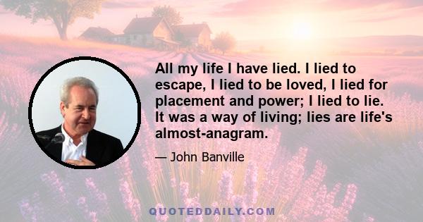 All my life I have lied. I lied to escape, I lied to be loved, I lied for placement and power; I lied to lie. It was a way of living; lies are life's almost-anagram.