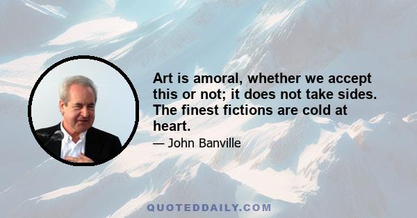 Art is amoral, whether we accept this or not; it does not take sides. The finest fictions are cold at heart.