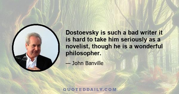 Dostoevsky is such a bad writer it is hard to take him seriously as a novelist, though he is a wonderful philosopher.