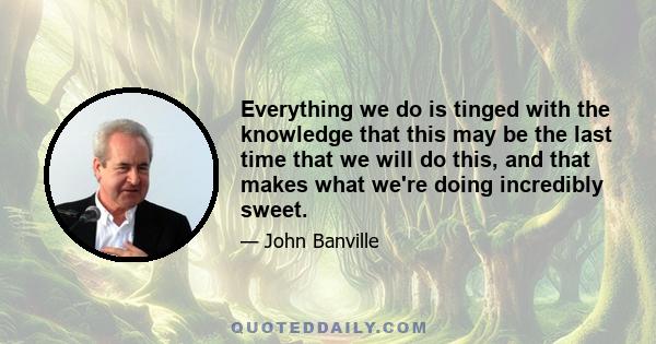 Everything we do is tinged with the knowledge that this may be the last time that we will do this, and that makes what we're doing incredibly sweet.