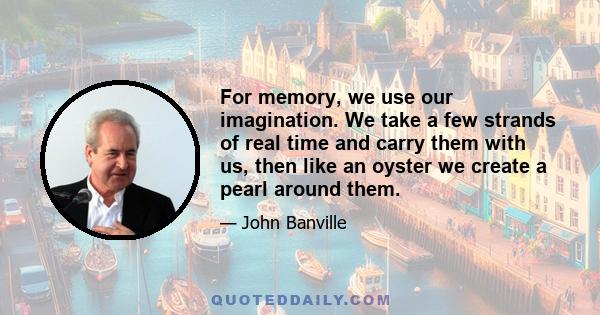 For memory, we use our imagination. We take a few strands of real time and carry them with us, then like an oyster we create a pearl around them.