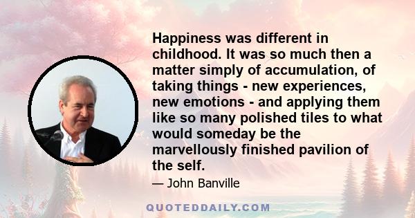 Happiness was different in childhood. It was so much then a matter simply of accumulation, of taking things - new experiences, new emotions - and applying them like so many polished tiles to what would someday be the