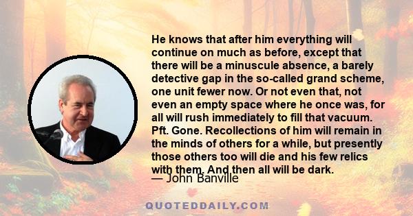 He knows that after him everything will continue on much as before, except that there will be a minuscule absence, a barely detective gap in the so-called grand scheme, one unit fewer now. Or not even that, not even an