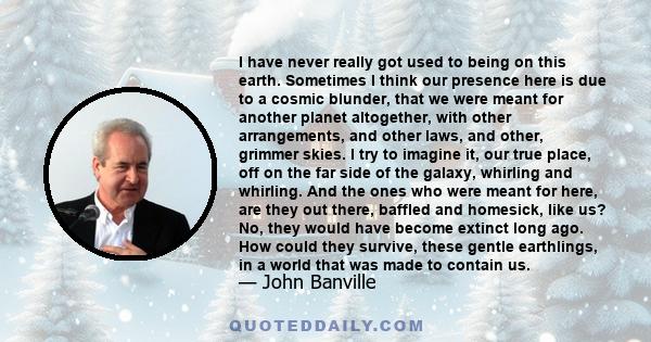 I have never really got used to being on this earth. Sometimes I think our presence here is due to a cosmic blunder, that we were meant for another planet altogether, with other arrangements, and other laws, and other,