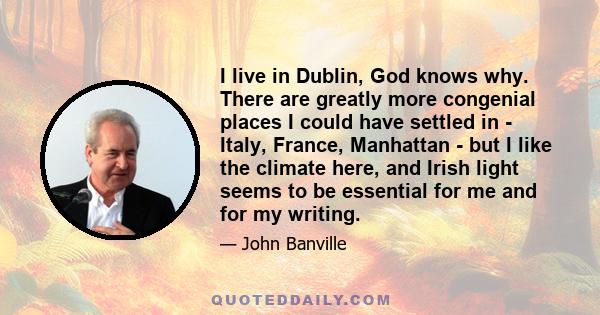 I live in Dublin, God knows why. There are greatly more congenial places I could have settled in - Italy, France, Manhattan - but I like the climate here, and Irish light seems to be essential for me and for my writing.