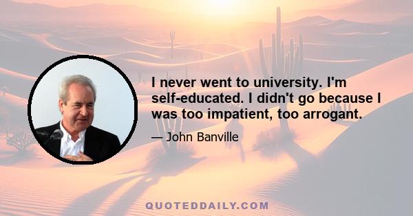 I never went to university. I'm self-educated. I didn't go because I was too impatient, too arrogant.