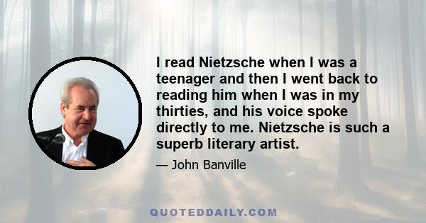 I read Nietzsche when I was a teenager and then I went back to reading him when I was in my thirties, and his voice spoke directly to me. Nietzsche is such a superb literary artist.