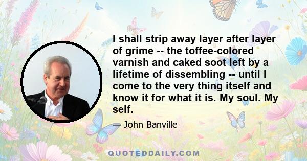 I shall strip away layer after layer of grime -- the toffee-colored varnish and caked soot left by a lifetime of dissembling -- until I come to the very thing itself and know it for what it is. My soul. My self.