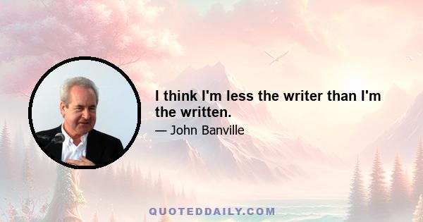 I think I'm less the writer than I'm the written.