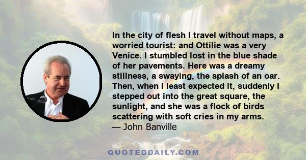 In the city of flesh I travel without maps, a worried tourist: and Ottilie was a very Venice. I stumbled lost in the blue shade of her pavements. Here was a dreamy stillness, a swaying, the splash of an oar. Then, when