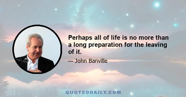 Perhaps all of life is no more than a long preparation for the leaving of it.