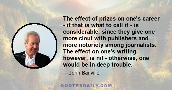 The effect of prizes on one's career - if that is what to call it - is considerable, since they give one more clout with publishers and more notoriety among journalists. The effect on one's writing, however, is nil -