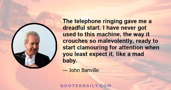 The telephone ringing gave me a dreadful start. I have never got used to this machine, the way it crouches so malevolently, ready to start clamouring for attention when you least expect it, like a mad baby.