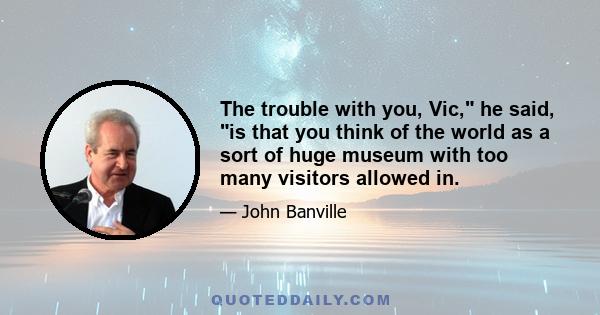 The trouble with you, Vic, he said, is that you think of the world as a sort of huge museum with too many visitors allowed in.