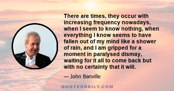 There are times, they occur with increasing frequency nowadays, when I seem to know nothing, when everything I know seems to have fallen out of my mind like a shower of rain, and I am gripped for a moment in paralysed