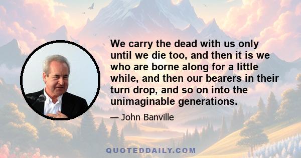 We carry the dead with us only until we die too, and then it is we who are borne along for a little while, and then our bearers in their turn drop, and so on into the unimaginable generations.