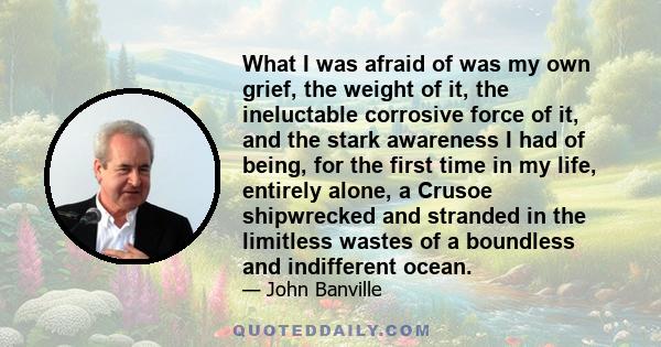 What I was afraid of was my own grief, the weight of it, the ineluctable corrosive force of it, and the stark awareness I had of being, for the first time in my life, entirely alone, a Crusoe shipwrecked and stranded in 