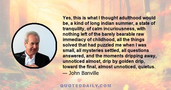 Yes, this is what I thought adulthood would be, a kind of long indian summer, a state of tranquility, of calm incuriousness, with nothing left of the barely bearable raw immediacy of childhood, all the things solved