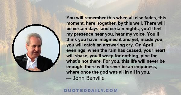 You will remember this when all else fades, this moment, here, together, by this well. There will be certain days, and certain nights, you’ll feel my presence near you, hear my voice. You’ll think you have imagined it